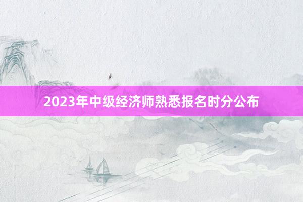 2023年中级经济师熟悉报名时分公布