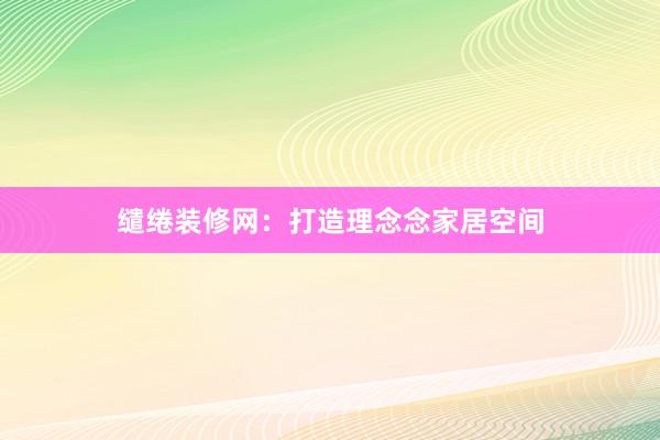 缱绻装修网：打造理念念家居空间