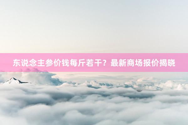 东说念主参价钱每斤若干？最新商场报价揭晓