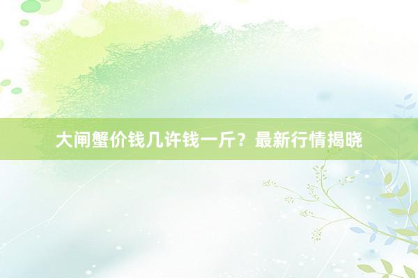大闸蟹价钱几许钱一斤？最新行情揭晓