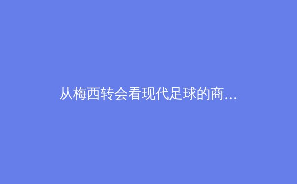 从梅西转会看现代足球的商业化浪潮：资本、流量与竞技的三角博弈 - 3