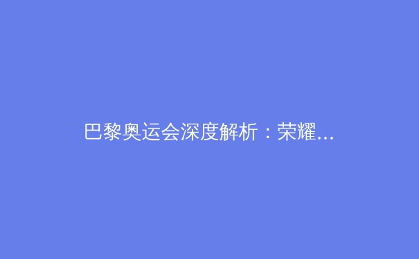 巴黎奥运会深度解析：荣耀、争议与科技革命