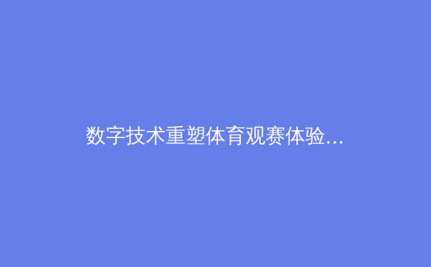 数字技术重塑体育观赛体验：从4K超清到沉浸式互动的革命性变革 - 2