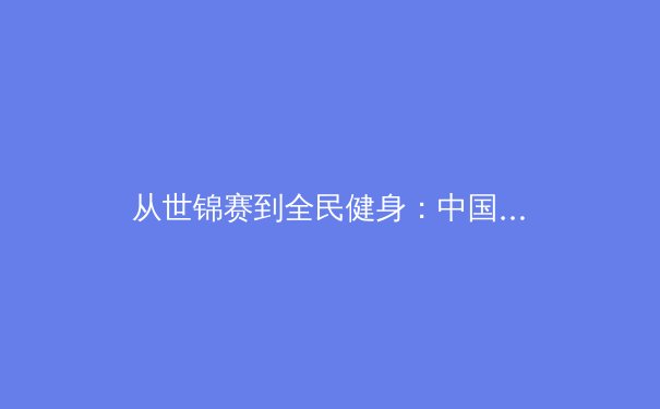 从世锦赛到全民健身：中国体育产业的崛起与未来展望 - 3