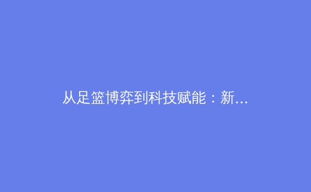 从足篮博弈到科技赋能：新时代职业体育的生态变革与价值重塑 - 4