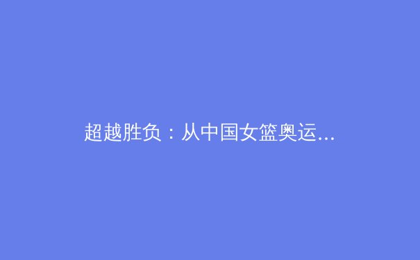 超越胜负：从中国女篮奥运征程看职业体育的文化价值与社会责任