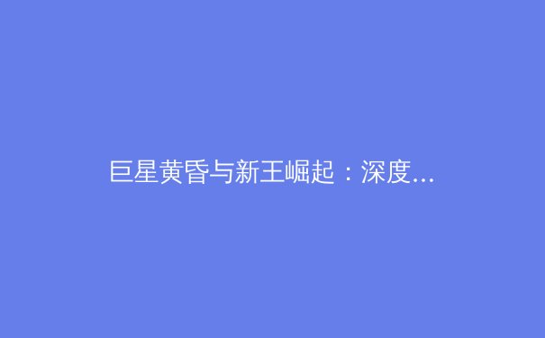 巨星黄昏与新王崛起：深度解析全球职业体坛的权力迭代与未来格局 - 3