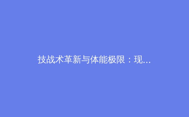 技战术革新与体能极限：现代足球战术体系演进深度解析