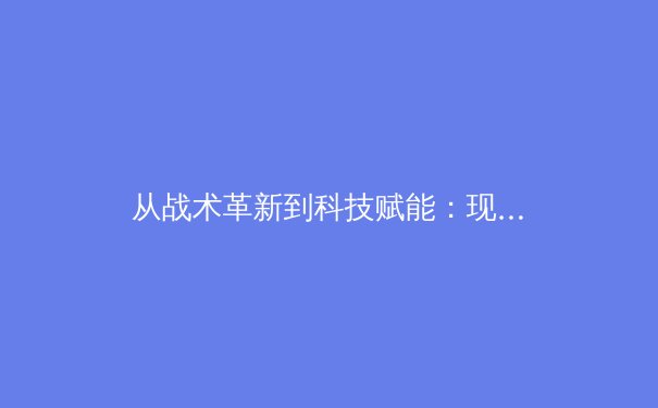 从战术革新到科技赋能：现代足球的数字化转型如何重塑绿茵战场 - 3