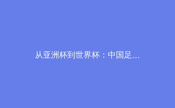 从亚洲杯到世界杯：中国足球青训体系的破局之路 - 3